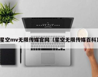 星空mv无限传媒官网（星空无限传媒百科）