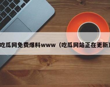 吃瓜网免费爆料www（吃瓜网站正在更新）