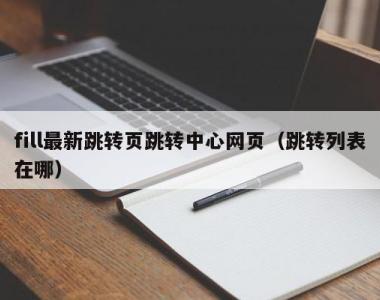 fill最新跳转页跳转中心网页（跳转列表在哪）