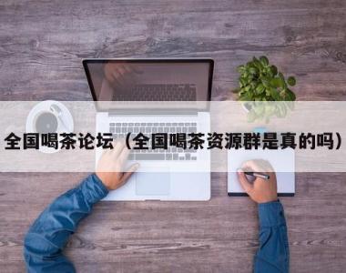 全国喝茶论坛（全国喝茶资源群是真的吗）