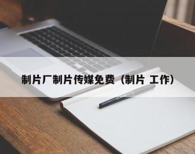 制片厂制片传媒免费（制片 工作）