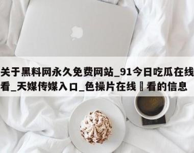 关于黑料网永久免费网站_91今日吃瓜在线看_天媒传媒入口_色操片在线覌看的信息