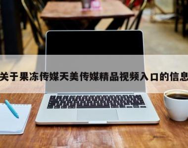 关于果冻传媒天美传媒精品视频入口的信息