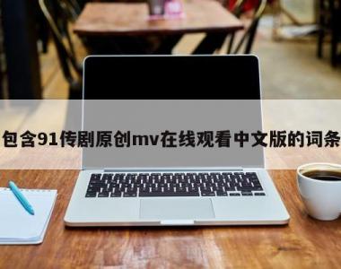 包含91传剧原创mv在线观看中文版的词条