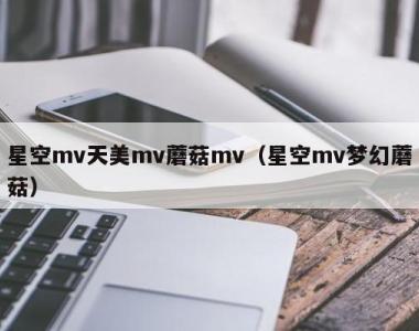 星空mv天美mv蘑菇mv（星空mv梦幻蘑菇）
