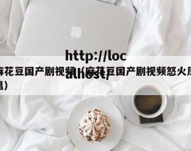 麻花豆国产剧视频（麻花豆国产剧视频怒火凤凰）