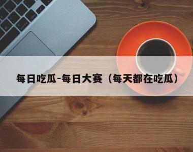 每日吃瓜-每日大赛（每天都在吃瓜）