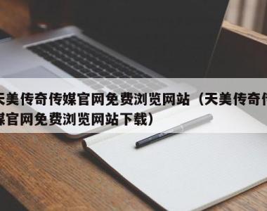 天美传奇传媒官网免费浏览网站（天美传奇传媒官网免费浏览网站下载）